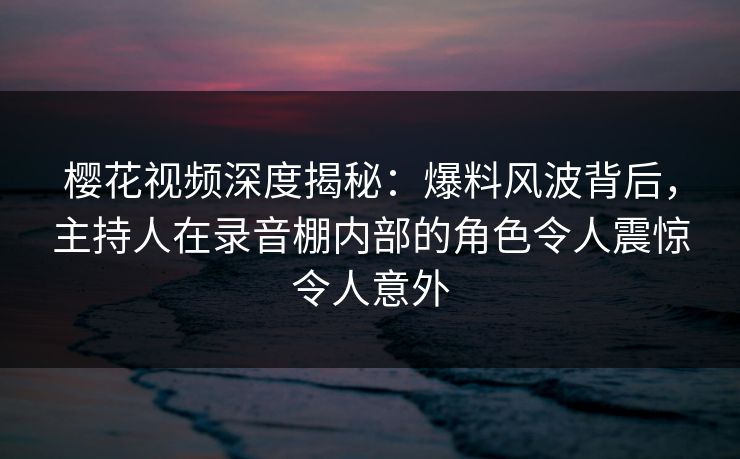 樱花视频深度揭秘:爆料风波背后,主持人在录音棚内部的角色令人震惊令人意外 樱花视频深度揭秘:爆料风波背后,主持人在录音棚内部的角色令人震惊令人意外