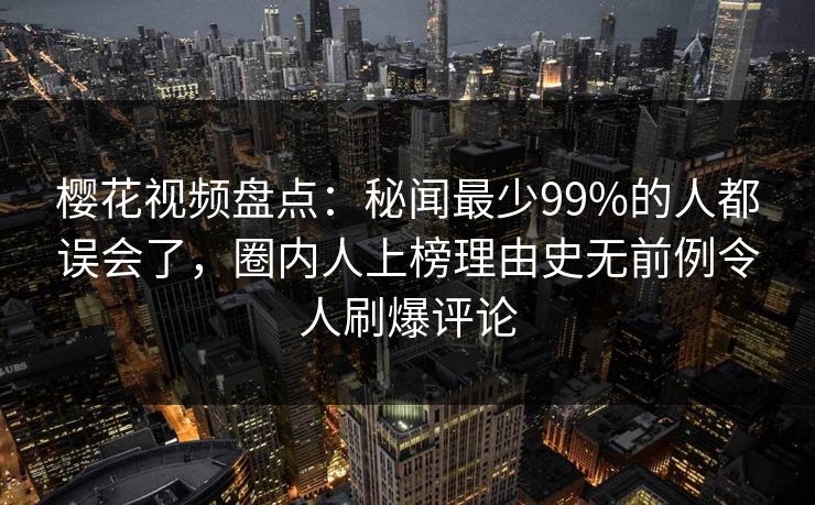 樱花视频盘点：秘闻最少99%的人都误会了，圈内人上榜理由史无前例令人刷爆评论