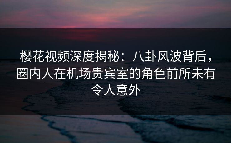 樱花视频深度揭秘：八卦风波背后，圈内人在机场贵宾室的角色前所未有令人意外
