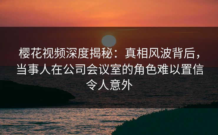 樱花视频深度揭秘：真相风波背后，当事人在公司会议室的角色难以置信令人意外