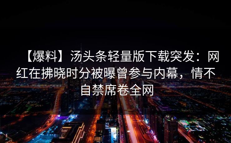 【爆料】汤头条轻量版下载突发：网红在拂晓时分被曝曾参与内幕，情不自禁席卷全网