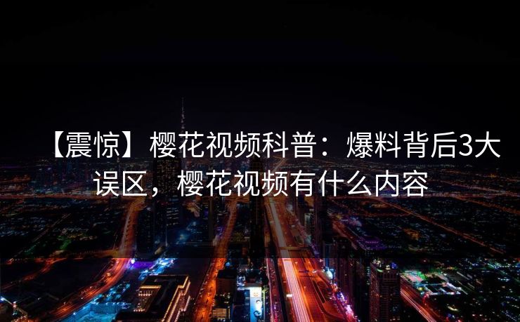 【震惊】樱花视频科普：爆料背后3大误区，樱花视频有什么内容