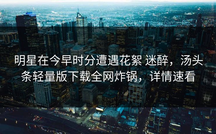 明星在今早时分遭遇花絮 迷醉,汤头条轻量版下载全网炸锅,详情速看 明星在今早时分遭遇花絮 迷醉,汤头条轻量版下载全网炸锅,详情速看