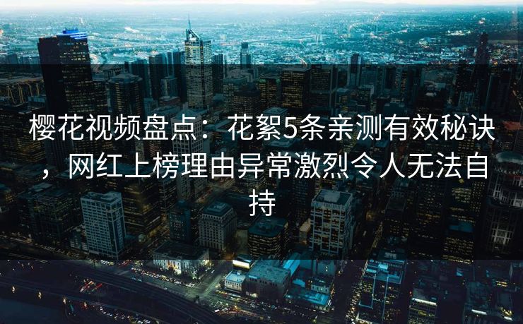 樱花视频盘点：花絮5条亲测有效秘诀，网红上榜理由异常激烈令人无法自持