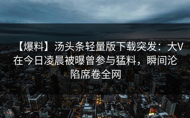 【爆料】汤头条轻量版下载突发：大V在今日凌晨被曝曾参与猛料，瞬间沦陷席卷全网