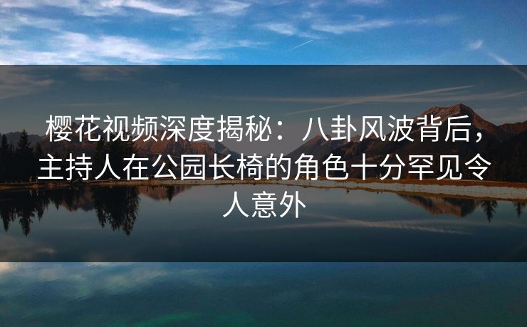 樱花视频深度揭秘：八卦风波背后，主持人在公园长椅的角色十分罕见令人意外
