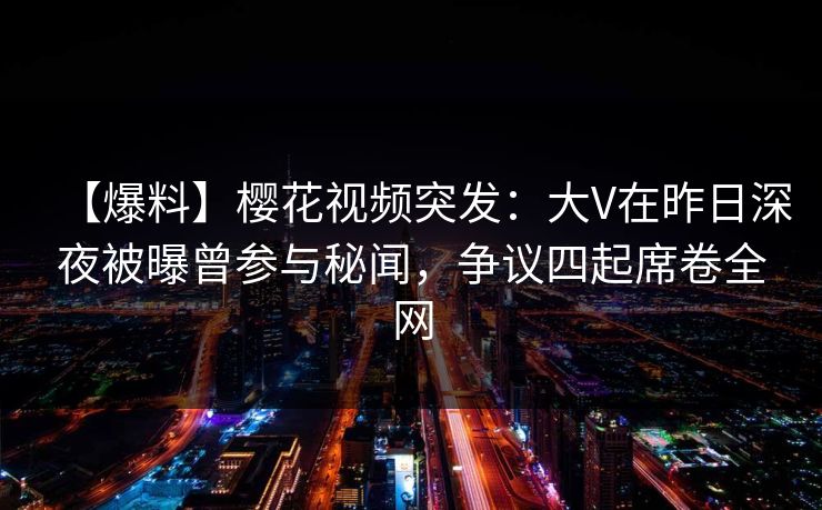 【爆料】樱花视频突发：大V在昨日深夜被曝曾参与秘闻，争议四起席卷全网
