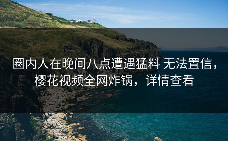 圈内人在晚间八点遭遇猛料 无法置信，樱花视频全网炸锅，详情查看