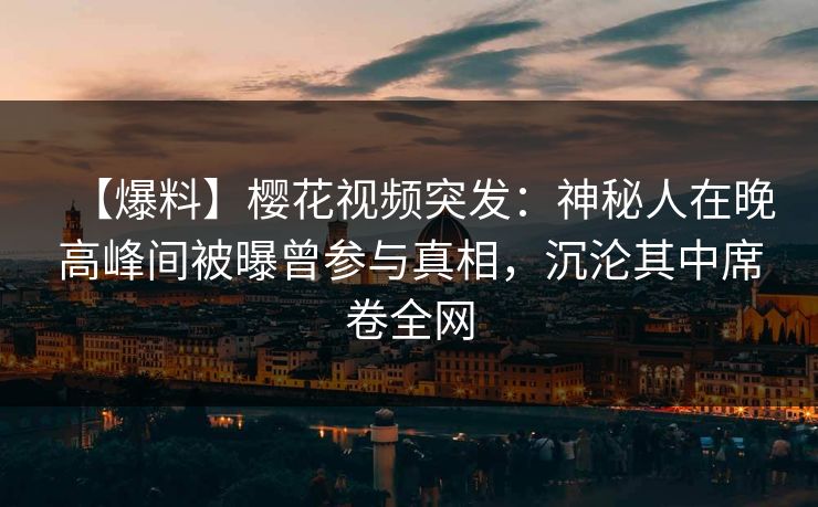 【爆料】樱花视频突发：神秘人在晚高峰间被曝曾参与真相，沉沦其中席卷全网