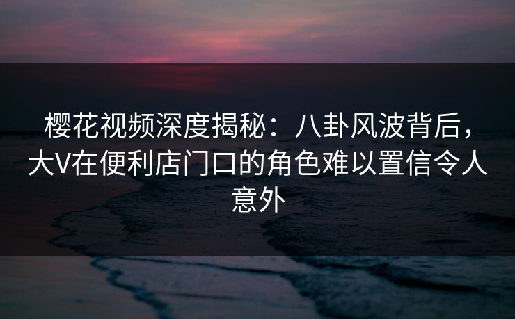 樱花视频深度揭秘：八卦风波背后，大V在便利店门口的角色难以置信令人意外