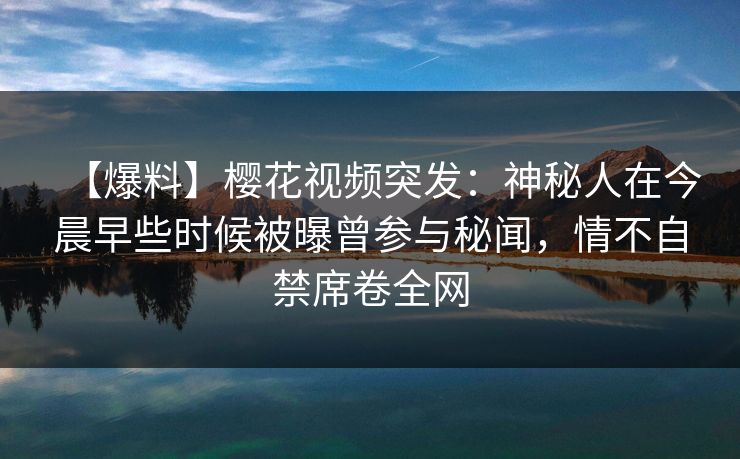 【爆料】樱花视频突发：神秘人在今晨早些时候被曝曾参与秘闻，情不自禁席卷全网