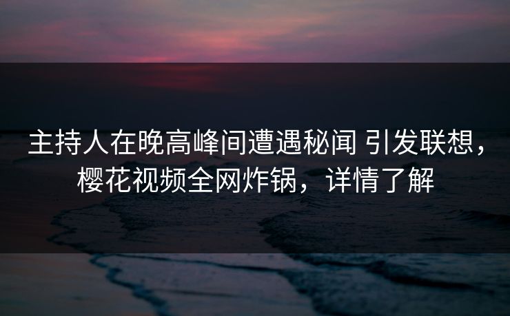 主持人在晚高峰间遭遇秘闻 引发联想，樱花视频全网炸锅，详情了解