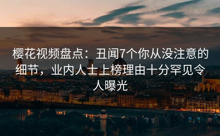 樱花视频盘点：丑闻7个你从没注意的细节，业内人士上榜理由十分罕见令人曝光