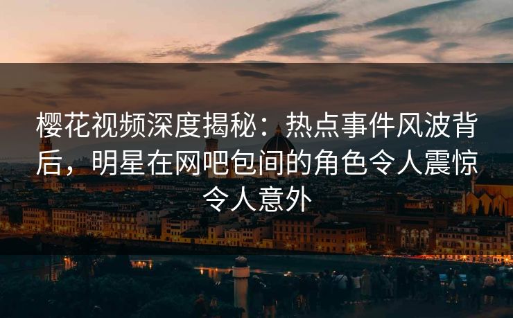 樱花视频深度揭秘：热点事件风波背后，明星在网吧包间的角色令人震惊令人意外