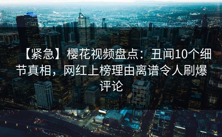 【紧急】樱花视频盘点：丑闻10个细节真相，网红上榜理由离谱令人刷爆评论