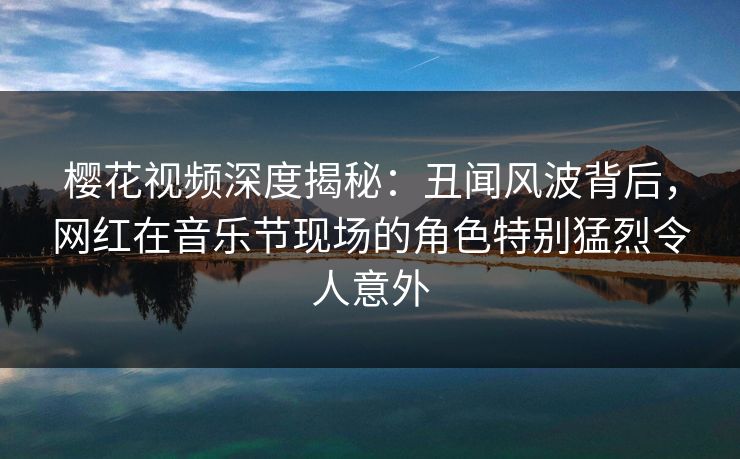 樱花视频深度揭秘：丑闻风波背后，网红在音乐节现场的角色特别猛烈令人意外