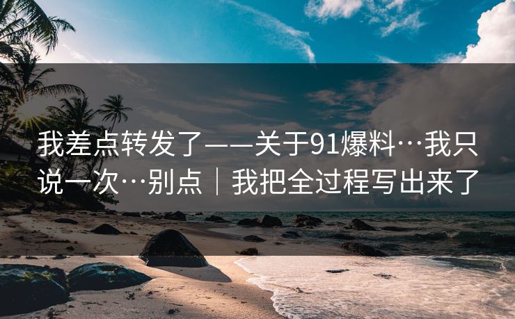 我差点转发了——关于91爆料…我只说一次…别点｜我把全过程写出来了