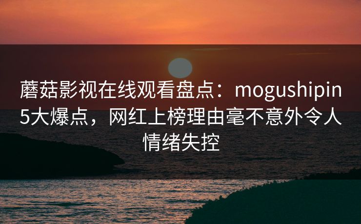 蘑菇影视在线观看盘点：mogushipin5大爆点，网红上榜理由毫不意外令人情绪失控