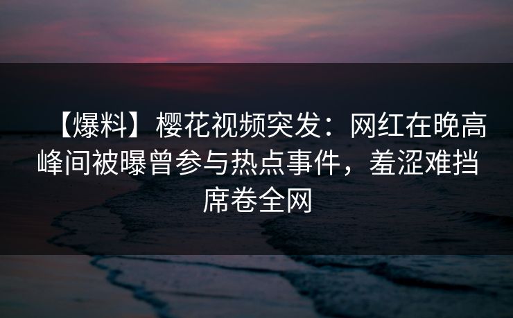 【爆料】樱花视频突发：网红在晚高峰间被曝曾参与热点事件，羞涩难挡席卷全网