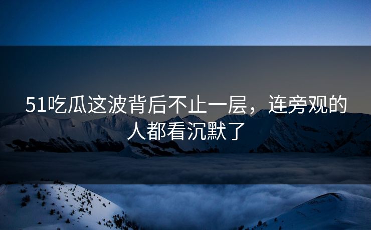 51吃瓜这波背后不止一层，连旁观的人都看沉默了