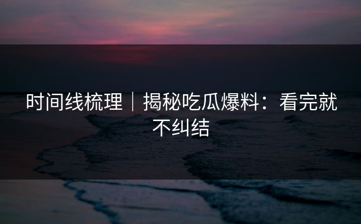 时间线梳理｜揭秘吃瓜爆料：看完就不纠结