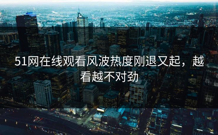 51网在线观看风波热度刚退又起，越看越不对劲