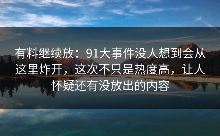 有料继续放：91大事件没人想到会从这里炸开，这次不只是热度高，让人怀疑还有没放出的内容