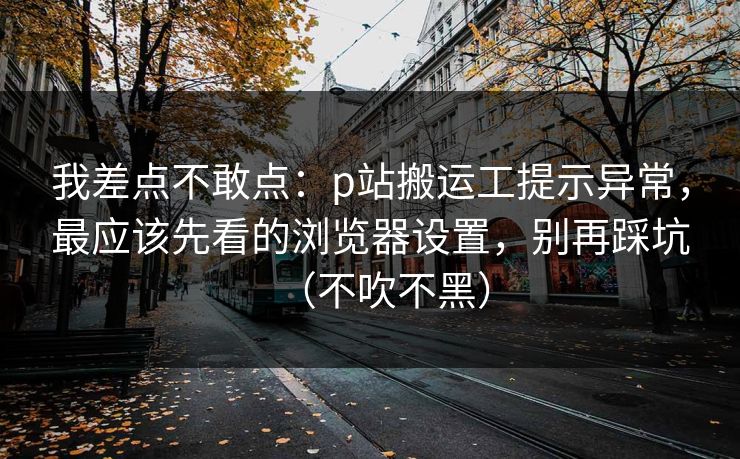 我差点不敢点：p站搬运工提示异常，最应该先看的浏览器设置，别再踩坑（不吹不黑）