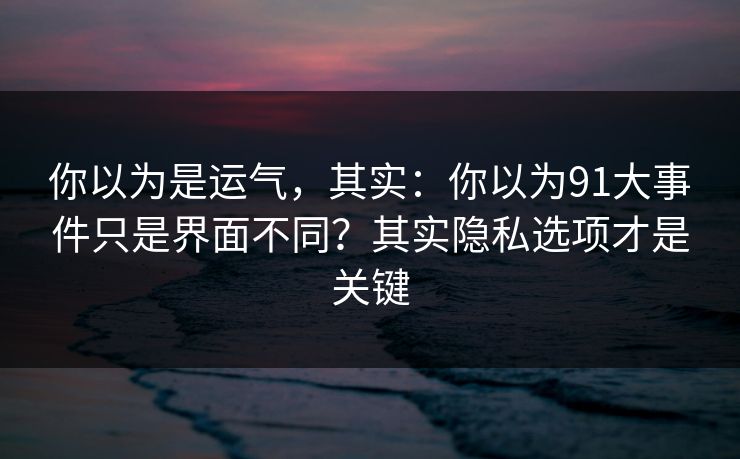 你以为是运气，其实：你以为91大事件只是界面不同？其实隐私选项才是关键