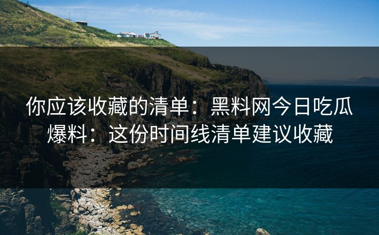 你应该收藏的清单：黑料网今日吃瓜爆料：这份时间线清单建议收藏