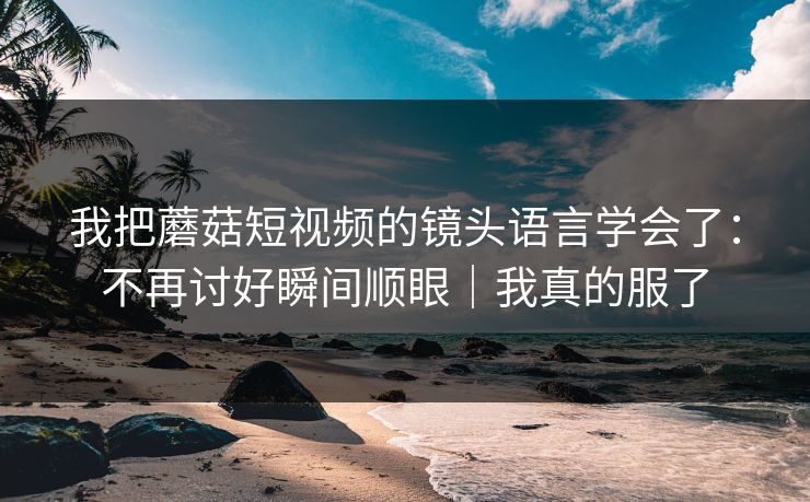 我把蘑菇短视频的镜头语言学会了：不再讨好瞬间顺眼｜我真的服了