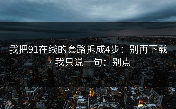 我把91在线的套路拆成4步：别再下载 · 我只说一句：别点