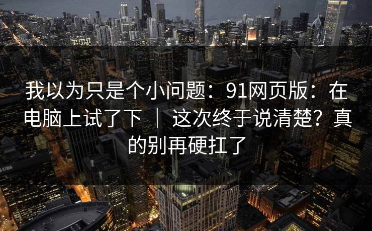 我以为只是个小问题：91网页版：在电脑上试了下 ｜ 这次终于说清楚？真的别再硬扛了
