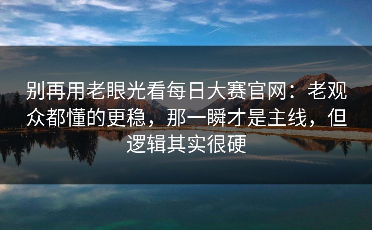 别再用老眼光看每日大赛官网：老观众都懂的更稳，那一瞬才是主线，但逻辑其实很硬