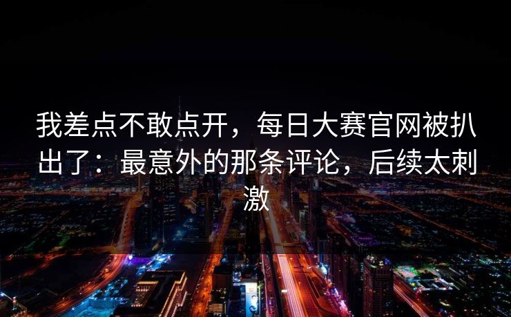 我差点不敢点开，每日大赛官网被扒出了：最意外的那条评论，后续太刺激