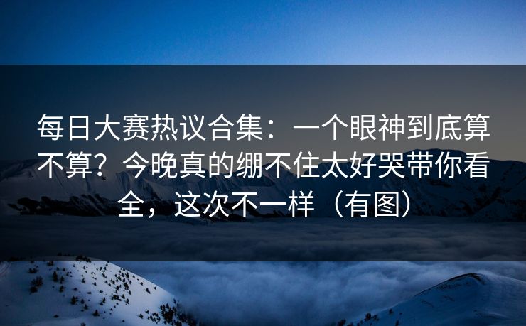 每日大赛热议合集：一个眼神到底算不算？今晚真的绷不住太好哭带你看全，这次不一样（有图）