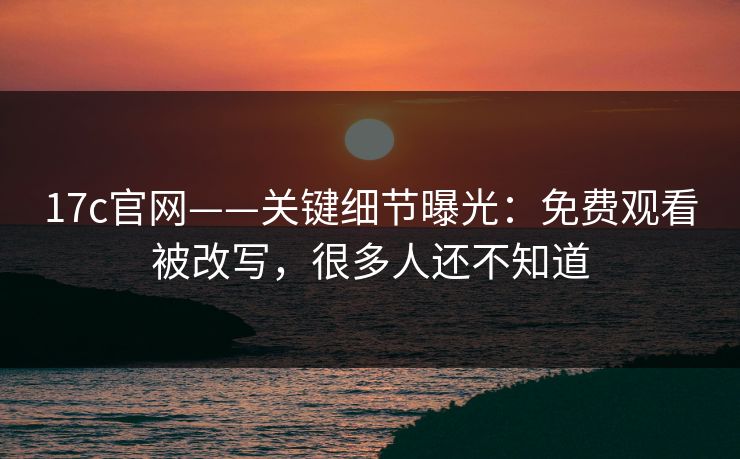 17c官网——关键细节曝光：免费观看被改写，很多人还不知道