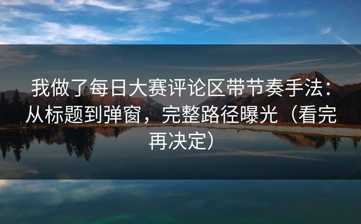 我做了每日大赛评论区带节奏手法：从标题到弹窗，完整路径曝光（看完再决定）