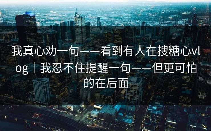 我真心劝一句——看到有人在搜糖心vlog｜我忍不住提醒一句——但更可怕的在后面